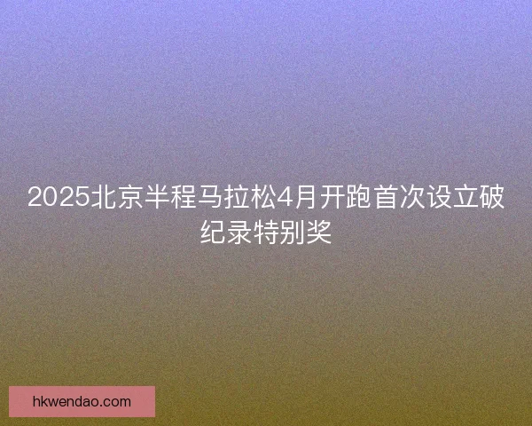 2025北京半程马拉松4月开跑首次设立破纪录特别奖