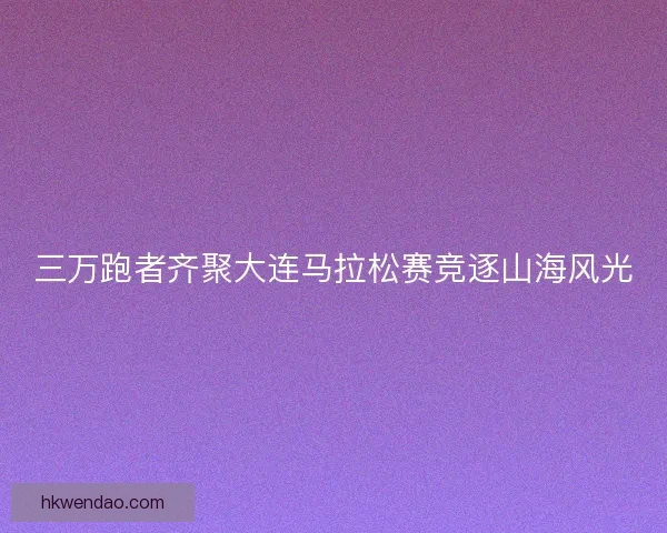 三万跑者齐聚大连马拉松赛竞逐山海风光 三万跑者齐聚大连马拉松赛竞逐山海风光