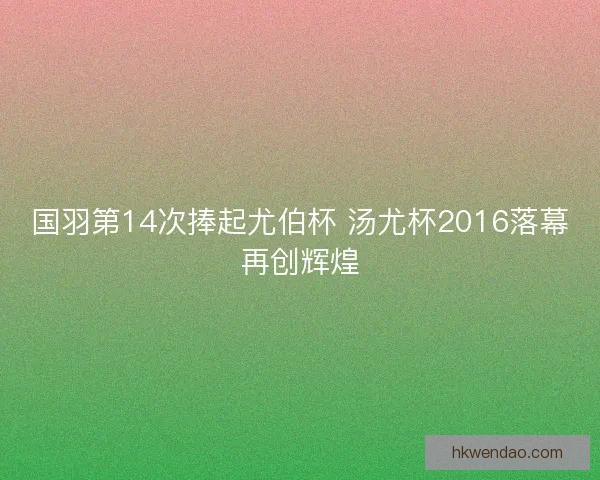 国羽第14次捧起尤伯杯 汤尤杯2016落幕再创辉煌 国羽第14次捧起尤伯杯 汤尤杯2016落幕再创辉煌