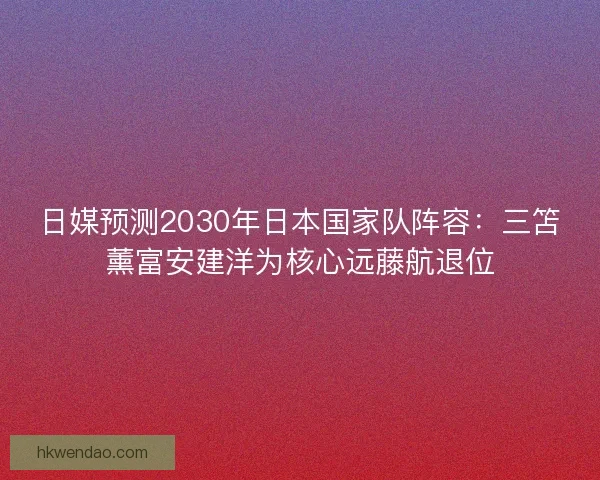 日媒预测2030年日本国家队阵容:三笘薰富安建洋为核心远藤航退位 日媒预测2030年日本国家队阵容:三笘薰富安建洋为核心远藤航退位
