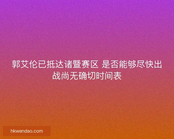 郭艾伦已抵达诸暨赛区 是否能够尽快出战尚无确切时间表 郭艾伦已抵达诸暨赛区 是否能够尽快出战尚无确切时间表