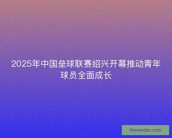 2025年中国垒球联赛绍兴开幕推动青年球员全面成长 2025年中国垒球联赛绍兴开幕推动青年球员全面成长