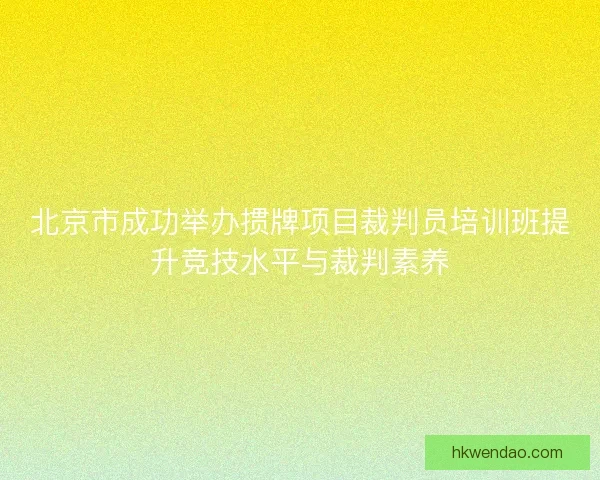 北京市成功举办掼牌项目裁判员培训班提升竞技水平与裁判素养