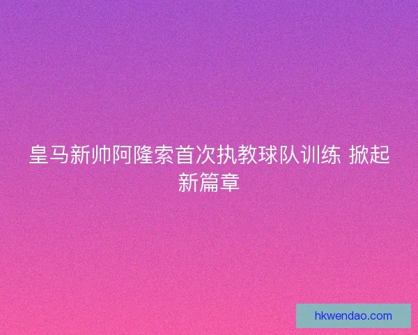 皇马新帅阿隆索首次执教球队训练 掀起新篇章 皇马新帅阿隆索首次执教球队训练 掀起新篇章