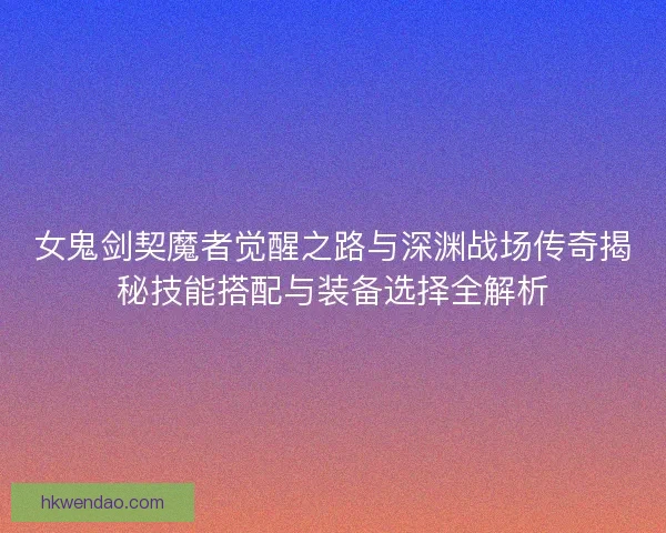 女鬼剑契魔者觉醒之路与深渊战场传奇揭秘技能搭配与装备选择全解析 女鬼剑契魔者觉醒之路与深渊战场传奇揭秘技能搭配与装备选择全解析