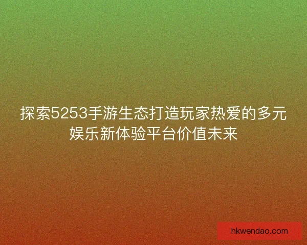 探索5253手游生态打造玩家热爱的多元娱乐新体验平台价值未来