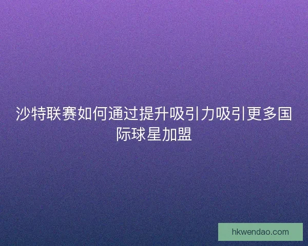 沙特联赛如何通过提升吸引力吸引更多国际球星加盟