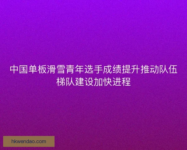 中国单板滑雪青年选手成绩提升推动队伍梯队建设加快进程 中国单板滑雪青年选手成绩提升推动队伍梯队建设加快进程