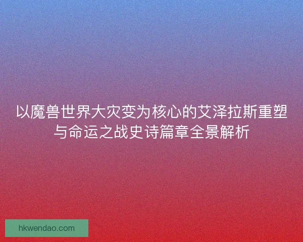 以魔兽世界大灾变为核心的艾泽拉斯重塑与命运之战史诗篇章全景解析