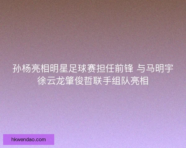 孙杨亮相明星足球赛担任前锋 与马明宇徐云龙肇俊哲联手组队亮相 孙杨亮相明星足球赛担任前锋 与马明宇徐云龙肇俊哲联手组队亮相