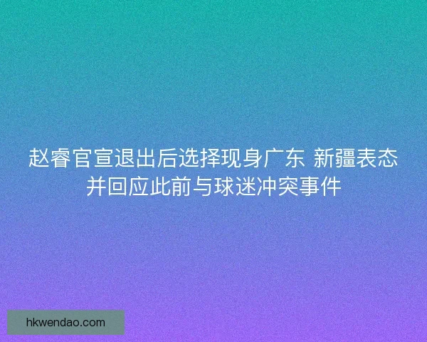 赵睿官宣退出后选择现身广东 新疆表态并回应此前与球迷冲突事件 赵睿官宣退出后选择现身广东 新疆表态并回应此前与球迷冲突事件