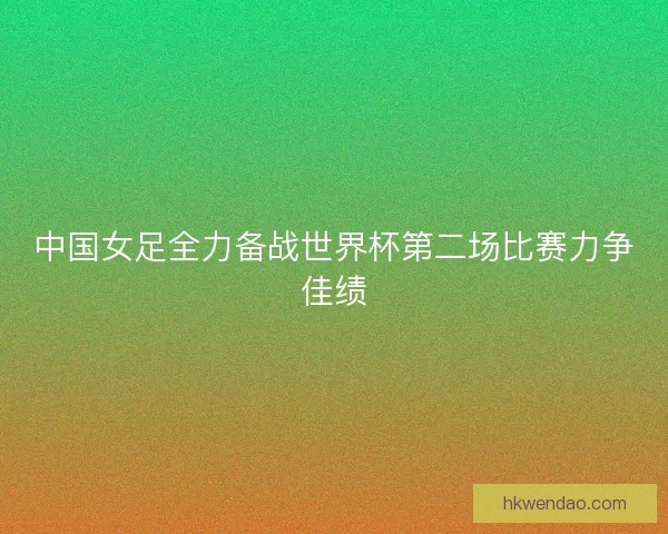 中国女足全力备战世界杯第二场比赛力争佳绩 中国女足全力备战世界杯第二场比赛力争佳绩