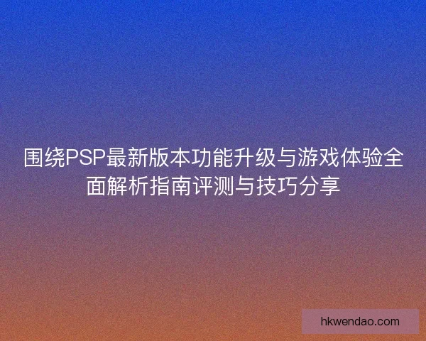 围绕PSP最新版本功能升级与游戏体验全面解析指南评测与技巧分享