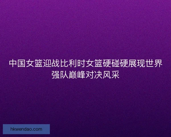 中国女篮迎战比利时女篮硬碰硬展现世界强队巅峰对决风采 中国女篮迎战比利时女篮硬碰硬展现世界强队巅峰对决风采