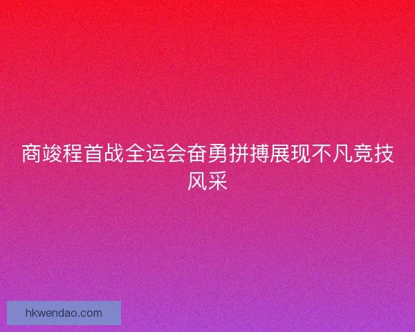 商竣程首战全运会奋勇拼搏展现不凡竞技风采
